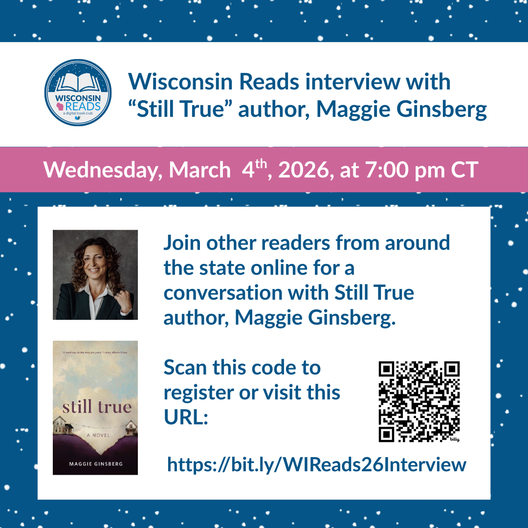 A snowy blue background with the Wisconsin Digital Library logo, the cover art of Still True, a headshot of author Maggie Ginsberg, and the words "Wisconsin Reads interview with “Still True” author, Maggie Ginsberg, Wednesday, March  4th, 2026, at 7:00 pm CT. Join other readers from around the state online for a conversation with Still True author, Maggie Ginsberg. Scan this code to register or visit this URL: https://bit.ly/WIReads26Interview"