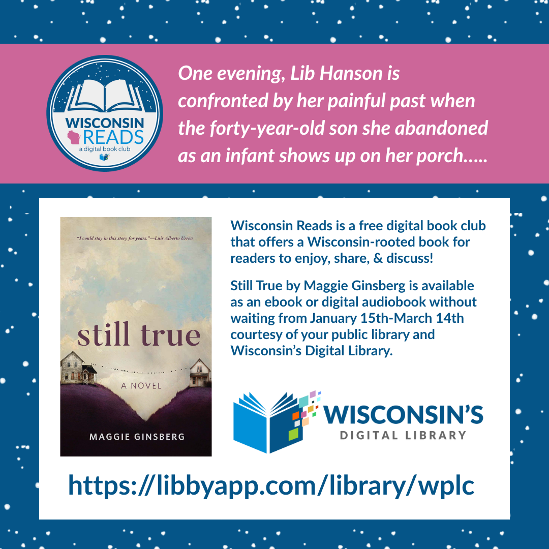 A snowy blue background with the Wisconsin Reads logo, the cover art of Still True, and the Wisconsin's Digital Library logo and the words "One evening, Lib Hanson is confronted by her painful past when the forty-year-old son she abandoned as an infant shows up on her porch….." and "Wisconsin Reads is a free digital book club that offers a Wisconsin-rooted book for readers to enjoy, share, & discuss!  Still True by Maggie Ginsberg is available as an ebook or digital audiobook without waiting from January 15th-March 14th courtesy of your public library and Wisconsin’s Digital Library."
https://libbyapp.com/search/wplc